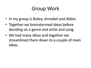 Group Work
• In my group is Bailey, Annabel and Abbie.
• Together we brainstormed ideas before
deciding on a genre and artist and song.
• We had many ideas and together we
streamlined them down to a couple of main
ideas.
 