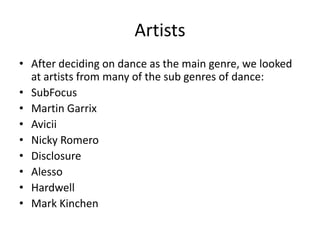 Artists
• After deciding on dance as the main genre, we looked
at artists from many of the sub genres of dance:
• SubFocus
• Martin Garrix
• Avicii
• Nicky Romero
• Disclosure
• Alesso
• Hardwell
• Mark Kinchen
 