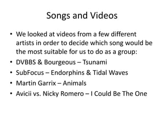 Songs and Videos
• We looked at videos from a few different
artists in order to decide which song would be
the most suitable for us to do as a group:
• DVBBS & Bourgeous – Tsunami
• SubFocus – Endorphins & Tidal Waves
• Martin Garrix – Animals
• Avicii vs. Nicky Romero – I Could Be The One
 
