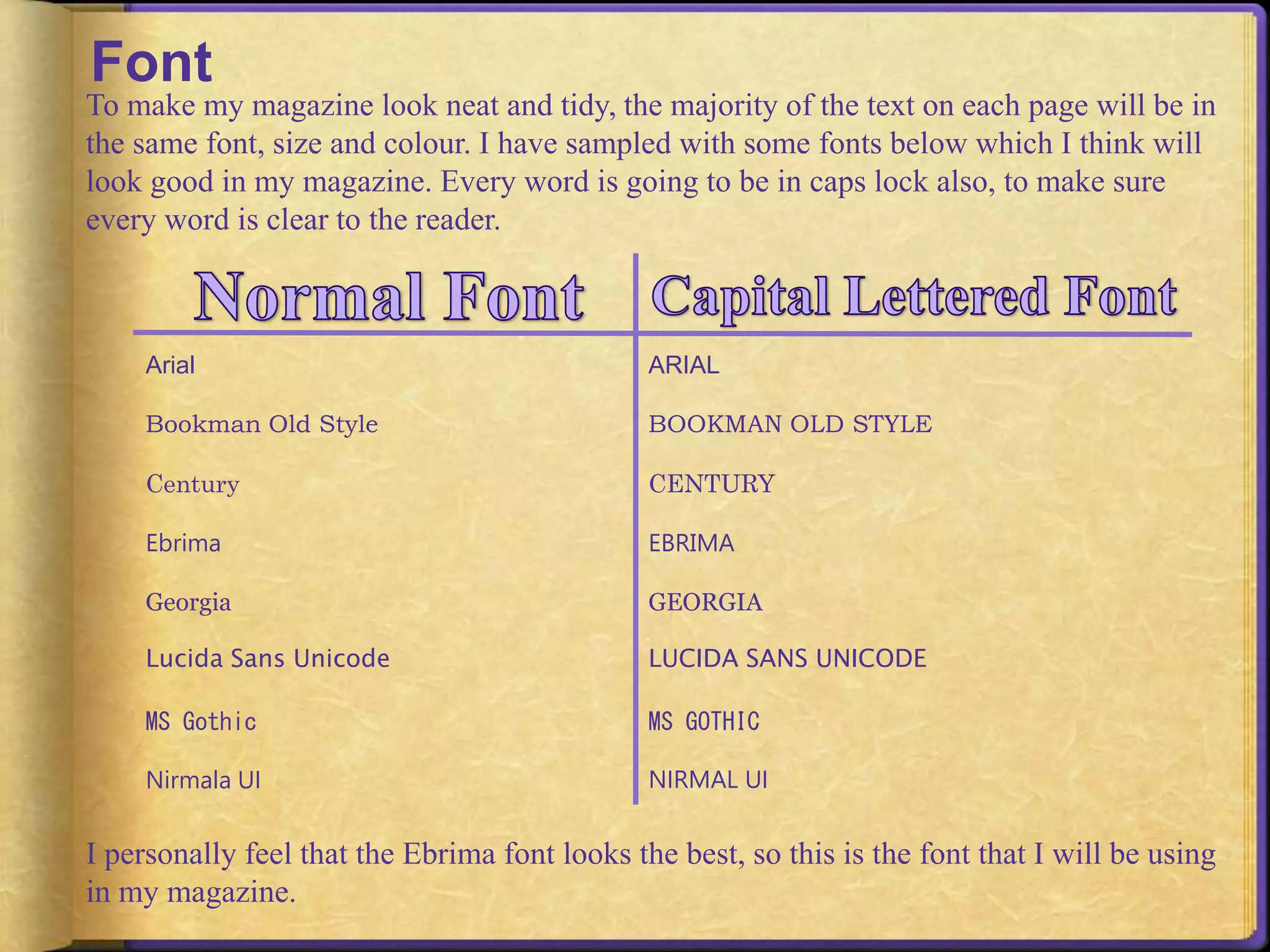 Font 
To make my magazine look neat and tidy, the majority of the text on each page will be in 
the same font, size and colour. I have sampled with some fonts below which I think will 
look good in my magazine. Every word is going to be in caps lock also, to make sure 
every word is clear to the reader. 
Arial 
Bookman Old Style 
Century 
Ebrima 
Georgia 
Lucida Sans Unicode 
MS Gothic 
Nirmala UI 
ARIAL 
BOOKMAN OLD STYLE 
CENTURY 
EBRIMA 
GEORGIA 
LUCIDA SANS UNICODE 
MS GOTHIC 
NIRMAL UI 
I personally feel that the Ebrima font looks the best, so this is the font that I will be using 
in my magazine. 
 