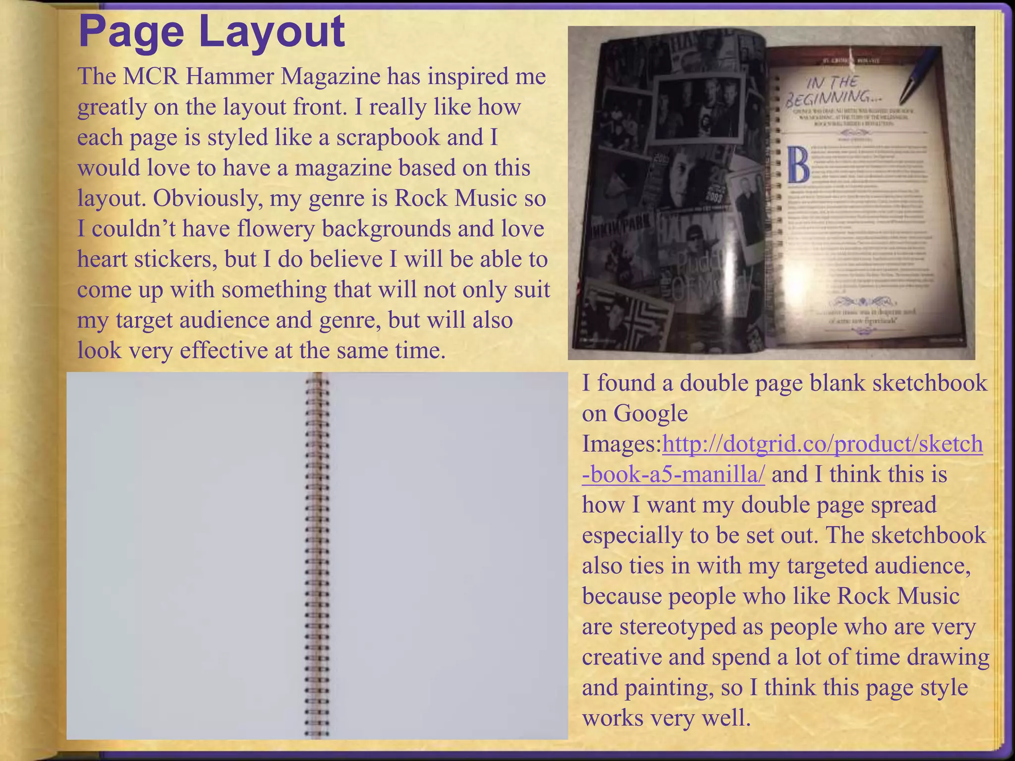 Page Layout 
The MCR Hammer Magazine has inspired me 
greatly on the layout front. I really like how 
each page is styled like a scrapbook and I 
would love to have a magazine based on this 
layout. Obviously, my genre is Rock Music so 
I couldn’t have flowery backgrounds and love 
heart stickers, but I do believe I will be able to 
come up with something that will not only suit 
my target audience and genre, but will also 
look very effective at the same time. 
I found a double page blank sketchbook 
on Google 
Images:http://dotgrid.co/product/sketch 
-book-a5-manilla/ and I think this is 
how I want my double page spread 
especially to be set out. The sketchbook 
also ties in with my targeted audience, 
because people who like Rock Music 
are stereotyped as people who are very 
creative and spend a lot of time drawing 
and painting, so I think this page style 
works very well. 
 