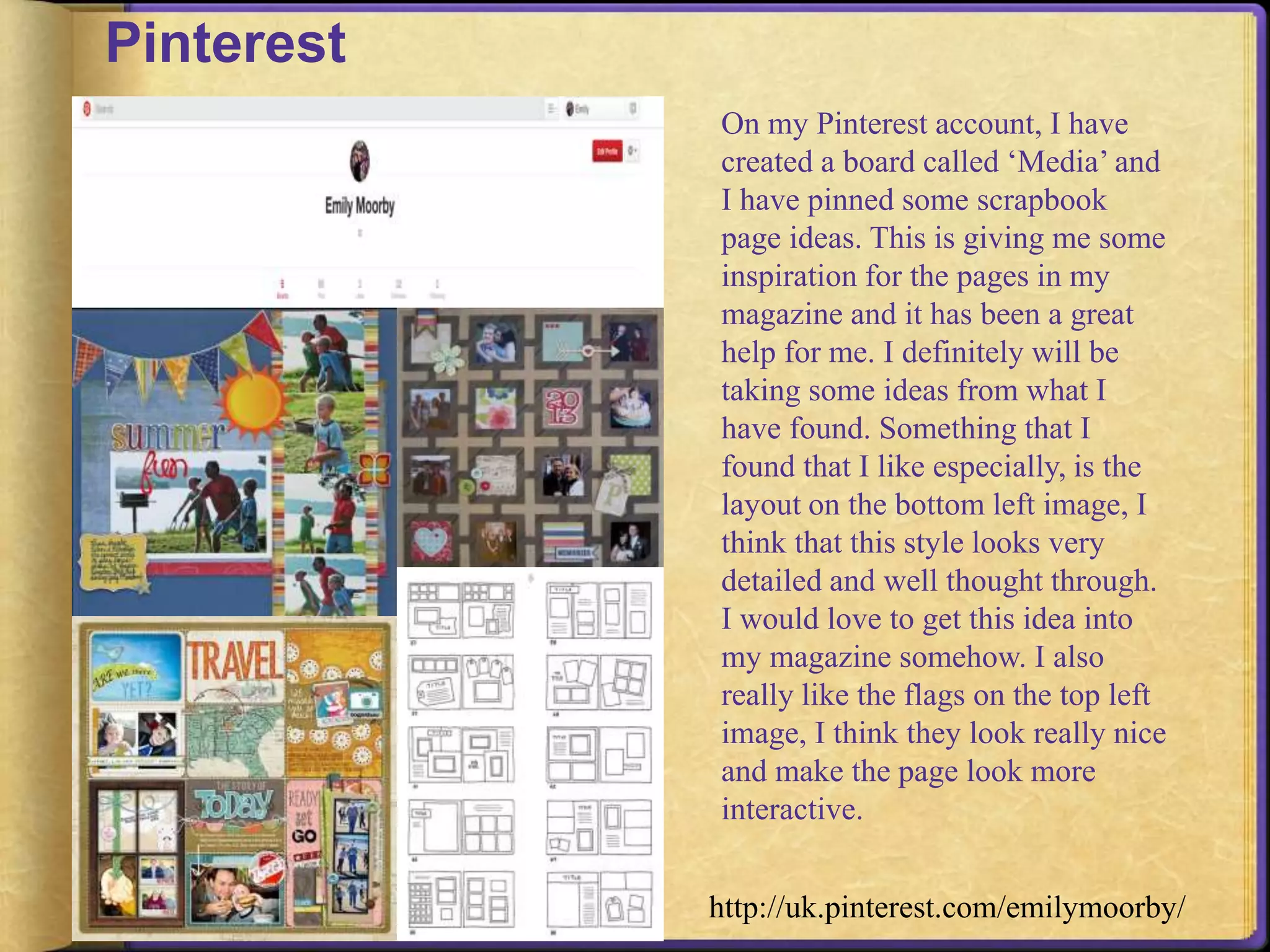 Pinterest 
On my Pinterest account, I have 
created a board called ‘Media’ and 
I have pinned some scrapbook 
page ideas. This is giving me some 
inspiration for the pages in my 
magazine and it has been a great 
help for me. I definitely will be 
taking some ideas from what I 
have found. Something that I 
found that I like especially, is the 
layout on the bottom left image, I 
think that this style looks very 
detailed and well thought through. 
I would love to get this idea into 
my magazine somehow. I also 
really like the flags on the top left 
image, I think they look really nice 
and make the page look more 
interactive. 
http://uk.pinterest.com/emilymoorby/ 
 
