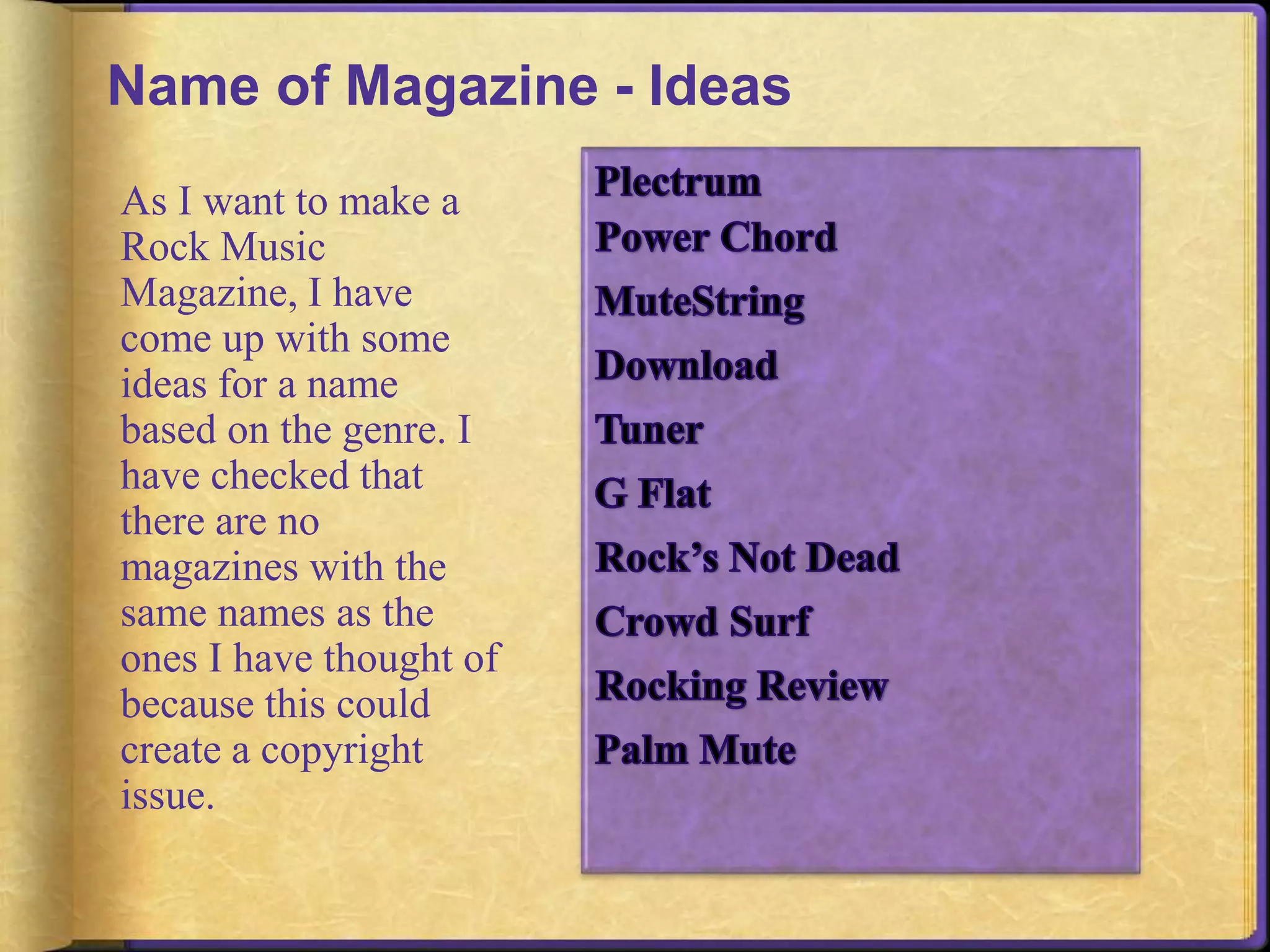 Name of Magazine - Ideas 
As I want to make a 
Rock Music 
Magazine, I have 
come up with some 
ideas for a name 
based on the genre. I 
have checked that 
there are no 
magazines with the 
same names as the 
ones I have thought of 
because this could 
create a copyright 
issue. 
 