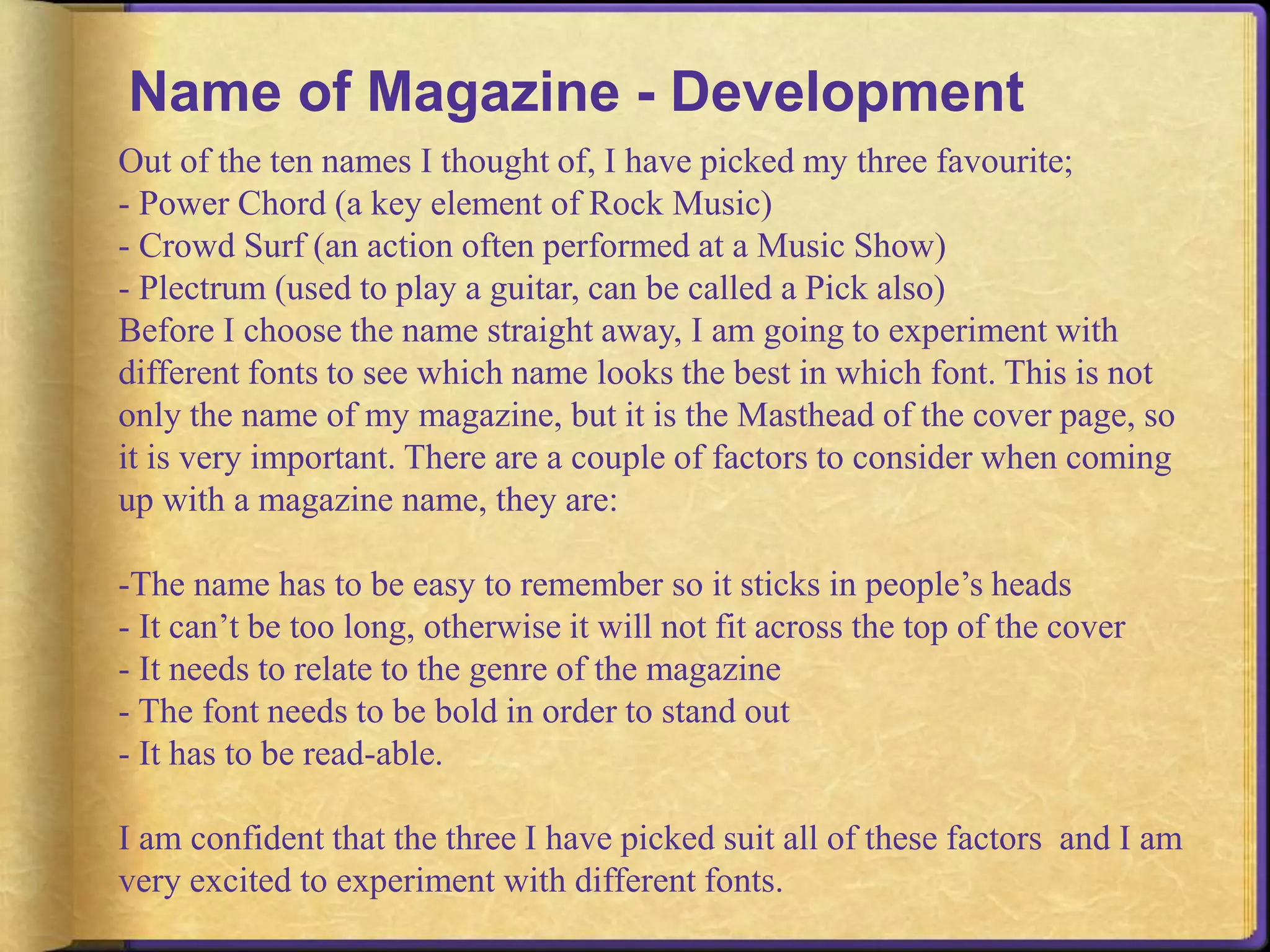 Name of Magazine - Development 
Out of the ten names I thought of, I have picked my three favourite; 
- Power Chord (a key element of Rock Music) 
- Crowd Surf (an action often performed at a Music Show) 
- Plectrum (used to play a guitar, can be called a Pick also) 
Before I choose the name straight away, I am going to experiment with 
different fonts to see which name looks the best in which font. This is not 
only the name of my magazine, but it is the Masthead of the cover page, so 
it is very important. There are a couple of factors to consider when coming 
up with a magazine name, they are: 
-The name has to be easy to remember so it sticks in people’s heads 
- It can’t be too long, otherwise it will not fit across the top of the cover 
- It needs to relate to the genre of the magazine 
- The font needs to be bold in order to stand out 
- It has to be read-able. 
I am confident that the three I have picked suit all of these factors and I am 
very excited to experiment with different fonts. 
 