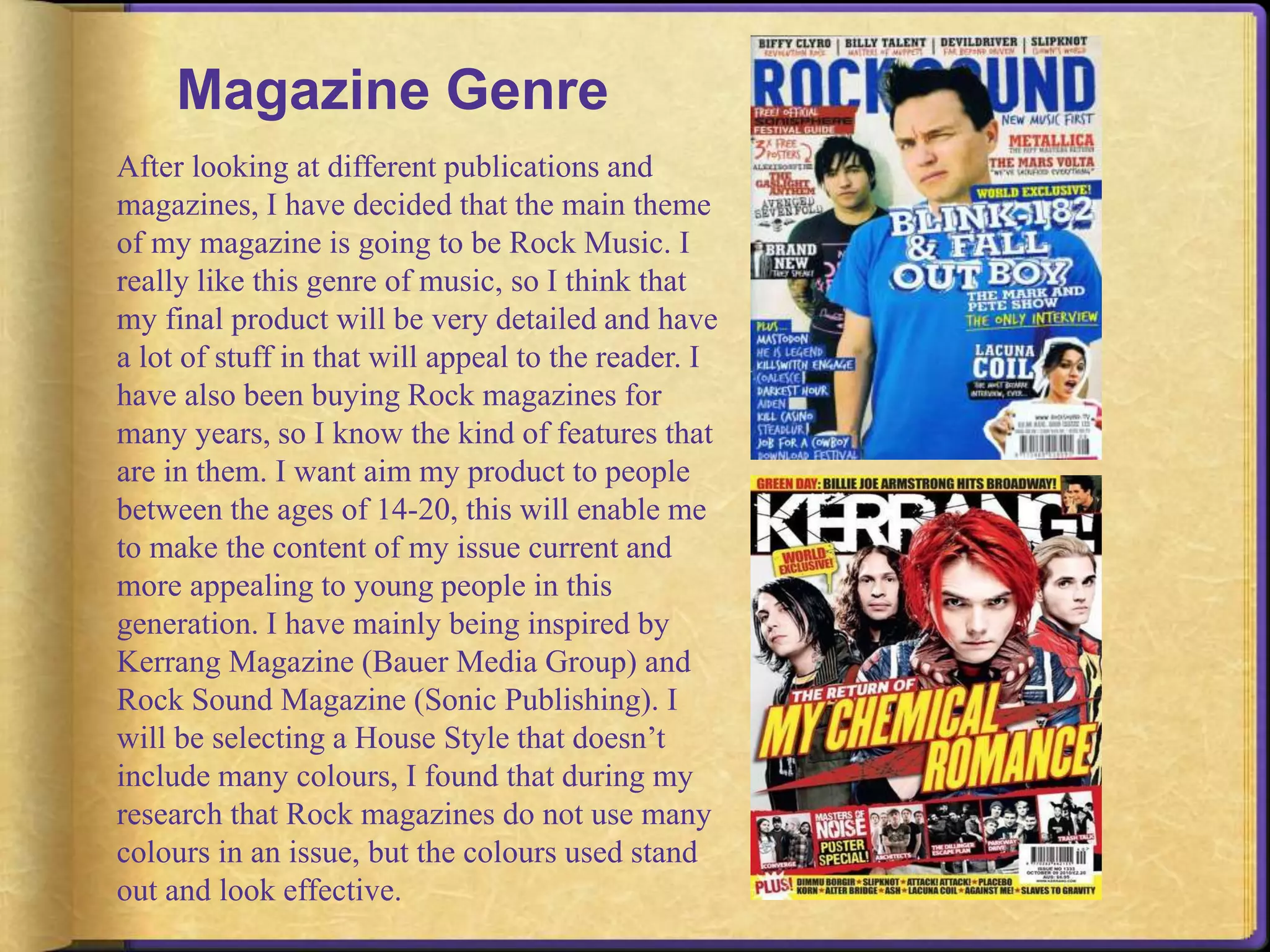 Magazine Genre 
After looking at different publications and 
magazines, I have decided that the main theme 
of my magazine is going to be Rock Music. I 
really like this genre of music, so I think that 
my final product will be very detailed and have 
a lot of stuff in that will appeal to the reader. I 
have also been buying Rock magazines for 
many years, so I know the kind of features that 
are in them. I want aim my product to people 
between the ages of 14-20, this will enable me 
to make the content of my issue current and 
more appealing to young people in this 
generation. I have mainly being inspired by 
Kerrang Magazine (Bauer Media Group) and 
Rock Sound Magazine (Sonic Publishing). I 
will be selecting a House Style that doesn’t 
include many colours, I found that during my 
research that Rock magazines do not use many 
colours in an issue, but the colours used stand 
out and look effective. 
 