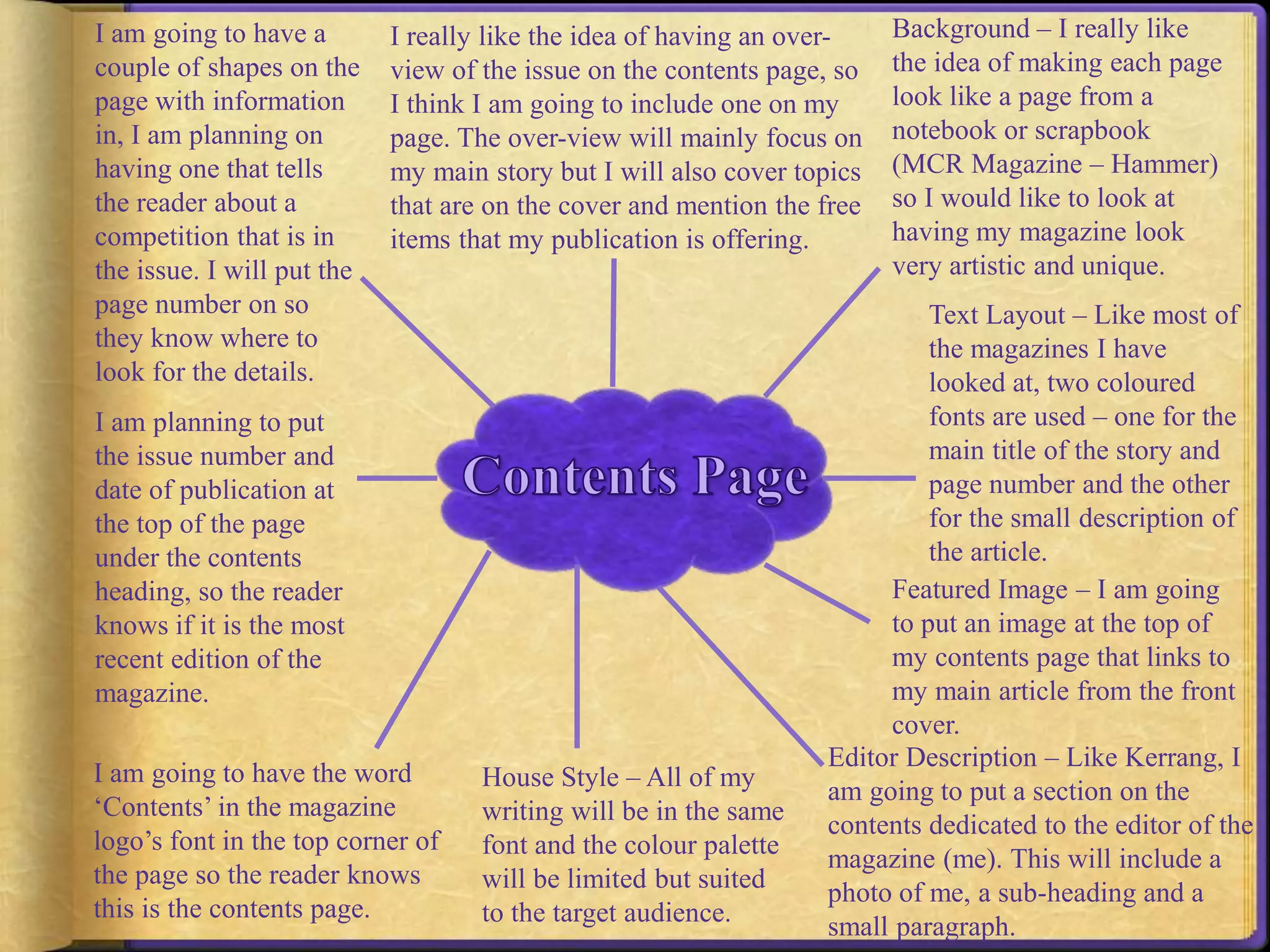 Background – I really like 
the idea of making each page 
look like a page from a 
notebook or scrapbook 
(MCR Magazine – Hammer) 
so I would like to look at 
having my magazine look 
very artistic and unique. 
Text Layout – Like most of 
the magazines I have 
looked at, two coloured 
fonts are used – one for the 
main title of the story and 
page number and the other 
for the small description of 
the article. 
Featured Image – I am going 
to put an image at the top of 
my contents page that links to 
my main article from the front 
cover. 
I really like the idea of having an over-view 
Editor Description – Like Kerrang, I 
am going to put a section on the 
contents dedicated to the editor of the 
magazine (me). This will include a 
photo of me, a sub-heading and a 
small paragraph. 
House Style – All of my 
writing will be in the same 
font and the colour palette 
will be limited but suited 
to the target audience. 
I am going to have a 
couple of shapes on the 
page with information 
in, I am planning on 
having one that tells 
the reader about a 
competition that is in 
the issue. I will put the 
page number on so 
they know where to 
look for the details. 
I am planning to put 
the issue number and 
date of publication at 
the top of the page 
under the contents 
heading, so the reader 
knows if it is the most 
recent edition of the 
magazine. 
I am going to have the word 
‘Contents’ in the magazine 
logo’s font in the top corner of 
the page so the reader knows 
this is the contents page. 
of the issue on the contents page, so 
I think I am going to include one on my 
page. The over-view will mainly focus on 
my main story but I will also cover topics 
that are on the cover and mention the free 
items that my publication is offering. 
 