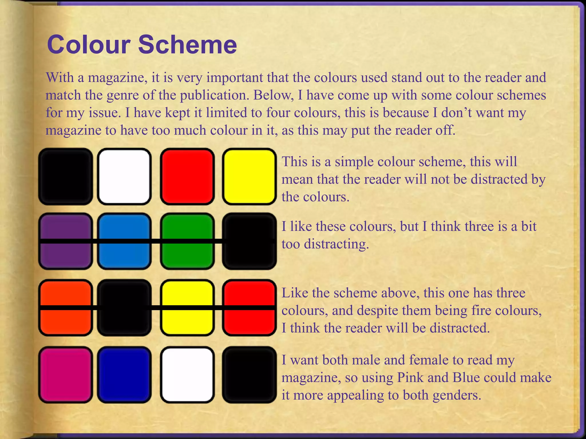 Colour Scheme 
With a magazine, it is very important that the colours used stand out to the reader and 
match the genre of the publication. Below, I have come up with some colour schemes 
for my issue. I have kept it limited to four colours, this is because I don’t want my 
magazine to have too much colour in it, as this may put the reader off. 
This is a simple colour scheme, this will 
mean that the reader will not be distracted by 
the colours. 
I like these colours, but I think three is a bit 
too distracting. 
Like the scheme above, this one has three 
colours, and despite them being fire colours, 
I think the reader will be distracted. 
I want both male and female to read my 
magazine, so using Pink and Blue could make 
it more appealing to both genders. 
 