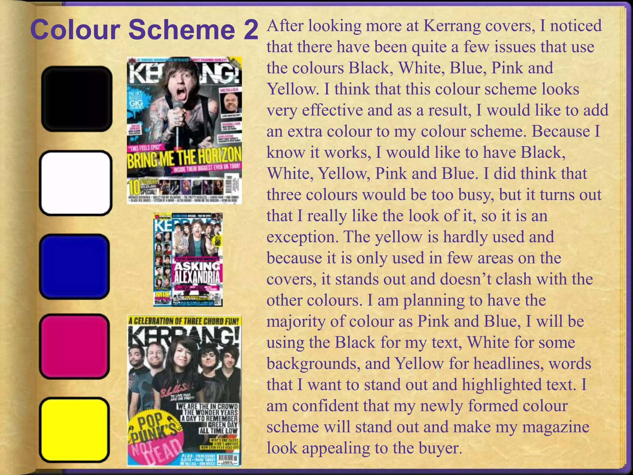 Colour Scheme 2 After looking more at Kerrang covers, I noticed 
that there have been quite a few issues that use 
the colours Black, White, Blue, Pink and 
Yellow. I think that this colour scheme looks 
very effective and as a result, I would like to add 
an extra colour to my colour scheme. Because I 
know it works, I would like to have Black, 
White, Yellow, Pink and Blue. I did think that 
three colours would be too busy, but it turns out 
that I really like the look of it, so it is an 
exception. The yellow is hardly used and 
because it is only used in few areas on the 
covers, it stands out and doesn’t clash with the 
other colours. I am planning to have the 
majority of colour as Pink and Blue, I will be 
using the Black for my text, White for some 
backgrounds, and Yellow for headlines, words 
that I want to stand out and highlighted text. I 
am confident that my newly formed colour 
scheme will stand out and make my magazine 
look appealing to the buyer. 
 