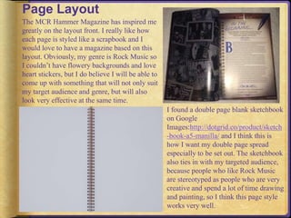 Page Layout 
The MCR Hammer Magazine has inspired me 
greatly on the layout front. I really like how 
each page is styled like a scrapbook and I 
would love to have a magazine based on this 
layout. Obviously, my genre is Rock Music so 
I couldn’t have flowery backgrounds and love 
heart stickers, but I do believe I will be able to 
come up with something that will not only suit 
my target audience and genre, but will also 
look very effective at the same time. 
I found a double page blank sketchbook 
on Google 
Images:http://dotgrid.co/product/sketch 
-book-a5-manilla/ and I think this is 
how I want my double page spread 
especially to be set out. The sketchbook 
also ties in with my targeted audience, 
because people who like Rock Music 
are stereotyped as people who are very 
creative and spend a lot of time drawing 
and painting, so I think this page style 
works very well. 
 