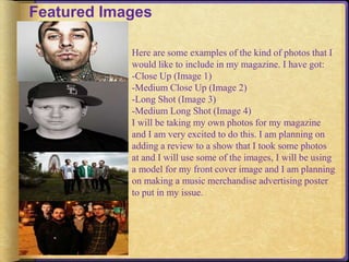 Featured Images 
Here are some examples of the kind of photos that I 
would like to include in my magazine. I have got: 
-Close Up (Image 1) 
-Medium Close Up (Image 2) 
-Long Shot (Image 3) 
-Medium Long Shot (Image 4) 
I will be taking my own photos for my magazine 
and I am very excited to do this. I am planning on 
adding a review to a show that I took some photos 
at and I will use some of the images, I will be using 
a model for my front cover image and I am planning 
on making a music merchandise advertising poster 
to put in my issue. 
 