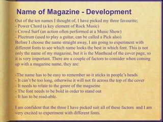 Name of Magazine - Development 
Out of the ten names I thought of, I have picked my three favourite; 
- Power Chord (a key element of Rock Music) 
- Crowd Surf (an action often performed at a Music Show) 
- Plectrum (used to play a guitar, can be called a Pick also) 
Before I choose the name straight away, I am going to experiment with 
different fonts to see which name looks the best in which font. This is not 
only the name of my magazine, but it is the Masthead of the cover page, so 
it is very important. There are a couple of factors to consider when coming 
up with a magazine name, they are: 
-The name has to be easy to remember so it sticks in people’s heads 
- It can’t be too long, otherwise it will not fit across the top of the cover 
- It needs to relate to the genre of the magazine 
- The font needs to be bold in order to stand out 
- It has to be read-able. 
I am confident that the three I have picked suit all of these factors and I am 
very excited to experiment with different fonts. 
 