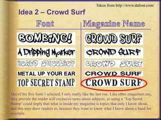 Idea 2 – Crowd Surf 
Taken from http://www.dafont.com/ 
Out of the five fonts I selected, I only really like the last one. Like other magazines say, 
they provide the reader will exclusive news about subjects, so using a ‘Top Secret 
Stamp’ could imply that what is inside my magazine is topics that only I know about, 
and this may draw readers in, because they want to know what I know about a band for 
example. 
 