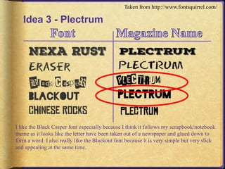 Idea 3 - Plectrum 
Taken from http://www.fontsquirrel.com/ 
I like the Black Casper font especially because I think it follows my scrapbook/notebook 
theme as it looks like the letter have been taken out of a newspaper and glued down to 
form a word. I also really like the Blackout font because it is very simple but very slick 
and appealing at the same time. 
 