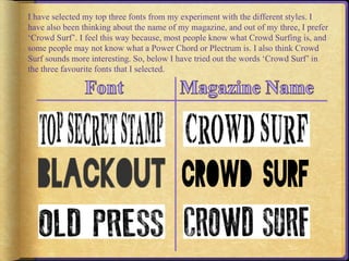 I have selected my top three fonts from my experiment with the different styles. I 
have also been thinking about the name of my magazine, and out of my three, I prefer 
‘Crowd Surf’. I feel this way because, most people know what Crowd Surfing is, and 
some people may not know what a Power Chord or Plectrum is. I also think Crowd 
Surf sounds more interesting. So, below I have tried out the words ‘Crowd Surf’ in 
the three favourite fonts that I selected. 
