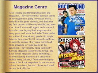 Magazine Genre 
After looking at different publications and 
magazines, I have decided that the main theme 
of my magazine is going to be Rock Music. I 
really like this genre of music, so I think that 
my final product will be very detailed and have 
a lot of stuff in that will appeal to the reader. I 
have also been buying Rock magazines for 
many years, so I know the kind of features that 
are in them. I want aim my product to people 
between the ages of 14-20, this will enable me 
to make the content of my issue current and 
more appealing to young people in this 
generation. I have mainly being inspired by 
Kerrang Magazine (Bauer Media Group) and 
Rock Sound Magazine (Sonic Publishing). I 
will be selecting a House Style that doesn’t 
include many colours, I found that during my 
research that Rock magazines do not use many 
colours in an issue, but the colours used stand 
out and look effective. 
 