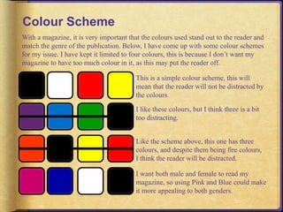 Colour Scheme 
With a magazine, it is very important that the colours used stand out to the reader and 
match the genre of the publication. Below, I have come up with some colour schemes 
for my issue. I have kept it limited to four colours, this is because I don’t want my 
magazine to have too much colour in it, as this may put the reader off. 
This is a simple colour scheme, this will 
mean that the reader will not be distracted by 
the colours. 
I like these colours, but I think three is a bit 
too distracting. 
Like the scheme above, this one has three 
colours, and despite them being fire colours, 
I think the reader will be distracted. 
I want both male and female to read my 
magazine, so using Pink and Blue could make 
it more appealing to both genders. 
 