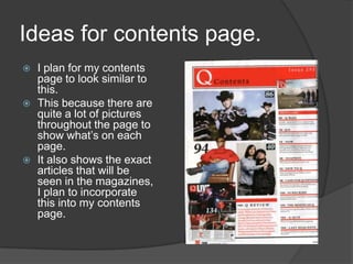 Ideas for contents page.
   I plan for my contents
    page to look similar to
    this.
   This because there are
    quite a lot of pictures
    throughout the page to
    show what’s on each
    page.
   It also shows the exact
    articles that will be
    seen in the magazines,
    I plan to incorporate
    this into my contents
    page.
 