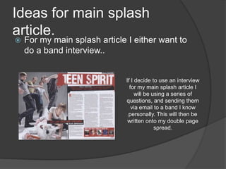 Ideas for main splash
article.
   For my main splash article I either want to
    do a band interview..


                              If I decide to use an interview
                                for my main splash article I
                                   will be using a series of
                              questions, and sending them
                                 via email to a band I know
                               personally. This will then be
                               written onto my double page
                                            spread.
 