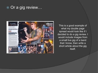    Or a gig review…



                        This is a good example of
                           what my double page
                        spread would look like if I
                       decided to do a gig review. I
                        would include images from
                         a small live gig of a band
                         that I know, then write a
                        short article about the gig
                                    itself.
 