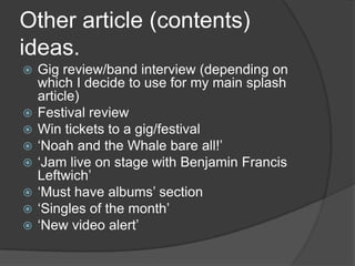 Other article (contents)
ideas.
   Gig review/band interview (depending on
    which I decide to use for my main splash
    article)
   Festival review
   Win tickets to a gig/festival
   ‘Noah and the Whale bare all!’
   ‘Jam live on stage with Benjamin Francis
    Leftwich’
   ‘Must have albums’ section
   ‘Singles of the month’
   ‘New video alert’
 