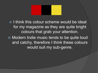  I think this colour scheme would be ideal
   for my magazine as they are quite bright
        colours that grab your attention.
 Modern Indie music tends to be quite loud
  and catchy, therefore I think these colours
           would suit my sub-genre.
 