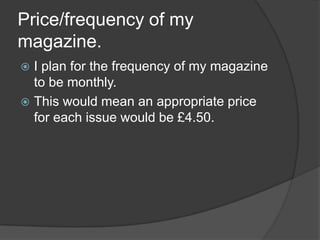 Price/frequency of my
magazine.
 I plan for the frequency of my magazine
  to be monthly.
 This would mean an appropriate price
  for each issue would be £4.50.
 