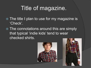 Title of magazine.
 The title I plan to use for my magazine is
  ‘Check’.
 The connotations around this are simply
  that typical ‘indie kids’ tend to wear
  checked shirts.
 