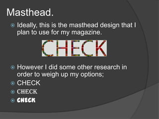 Masthead.
   Ideally, this is the masthead design that I
    plan to use for my magazine.




 However I did some other research in
  order to weigh up my options;
 CHECK
 CHECK
 CHECK
 