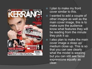    I plan to make my front
    cover similar to this.
   I wanted to add a couple of
    other images as well as the
    main cover image, this is to
    make sure the audience
    know what features they will
    be reading from the minute
    they pick it up.
   I also plan to make the main
    cover image a close up/
    medium close up. This is so
    that you can see clearly
    what the model is wearing
    but you can still see facial
    expressions equally as
    clear.
 