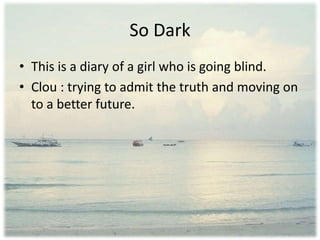 So Dark
• This is a diary of a girl who is going blind.
• Clou : trying to admit the truth and moving on
to a better future.
 