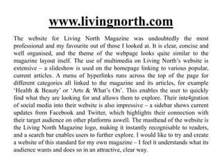 The website for Living North Magazine was undoubtedly the most
professional and my favourite out of those I looked at. It is clear, concise and
well organised, and the theme of the webpage looks quite similar to the
magazine layout itself. The use of multimedia on Living North’s website is
extensive – a slideshow is used on the homepage linking to various popular,
current articles. A menu of hyperlinks runs across the top of the page for
different categories all linked to the magazine and its articles, for example
‘Health & Beauty’ or ‘Arts & What’s On’. This enables the user to quickly
find what they are looking for and allows them to explore. Their inte4gration
of social media into their website is also impressive – a sidebar shows current
updates from Facebook and Twitter, which highlights their connection with
their target audience on other platforms aswell. The masthead of the website is
the Living North Magazine logo, making it instantly recognisable to readers,
and a search bar enables users to further explore. I would like to try and create
a website of this standard for my own magazine – I feel it understands what its
audience wants and does so in an attractive, clear way.
www.livingnorth.com
 