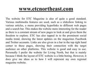 www.etcnortheast.com
The website for ETC Magazine is also of quite a good standard.
Various multimedia features are used, such as a slideshow linking to
various articles, a menu providing hyperlinks to different web pages
and a search bar. This makes the website more interesting for the reader
as there is a constant stream of new pages to look at and gives them the
freedom to explore. ETC has also tapped in to the prominent social
media trend, showing the latest updates on the magazines Facebook
and Twitter accounts. Links are also given in a bar in the top right hand
corner to these pages, showing their connection with the target
audience on other platforms. This website is good and easy to use.
Personally I prefer the website for Living North, but that is mainly
because I think the layout of ETC website is a little boring. However, it
does give me ideas as to how I will represent my own regional
magazine website.
 