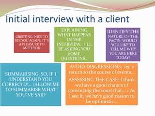 Initial interview with a client
GREETING: NICE TO
SEE YOU AGAIN/ IT´S
A PLEASURE TO
MEET YOU
EXPLAINING
WHAT HAPPENS
IN THE
INTERVIEW: I´LL
BE ASKING YOU
SOME
QUESTIONS…
IDENTIFY THE
NATURE OF THE
FACTS: WOULD
YOU LIKE TO
TELL ME WHY
YOU ARE HERE
TODAY?
SUMMARISING: SO, IF I
UNDERSTAND YOU
CORRECTLY… /ALLOW ME
TO SUMMARISE WHAT
YOU´VE SAID
AVOID DISGRESSIONS: let´s
return to the course of events…
ASSESSING THE CASE: I think
we have a good chance of
convincing the court that… / As
I see it, we have good reason to
be optimistic…
 