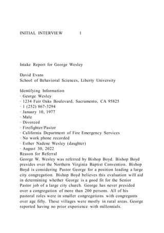 INITIAL INTERVIEW 1
Intake Report for George Wesley
David Evans
School of Behavioral Sciences, Liberty University
Identifying Information
· George Wesley
· 1234 Fair Oaks Boulevard, Sacramento, CA 95825
· 1 (252) 867-3294
· January 10, 1977
· Male
· Divorced
· Firefighter/Pastor
· California Department of Fire Emergency Services
· No work phone recorded
· Esther Nadene Wesley (daughter)
· August 30, 2022
Reason for Referral
George W. Wesley was referred by Bishop Boyd. Bishop Boyd
presides over the Northern Virginia Baptist Convention. Bishop
Boyd is considering Pastor George for a position leading a large
city congregation. Bishop Boyd believes this evaluation will aid
in determining whether George is a good fit for the Senior
Pastor job of a large city church. George has never presided
over a congregation of more than 200 persons. All of his
pastoral roles were in smaller congregations with congregants
over age fifty. These villages were mostly in rural areas. George
reported having no prior experience with millennials.
 