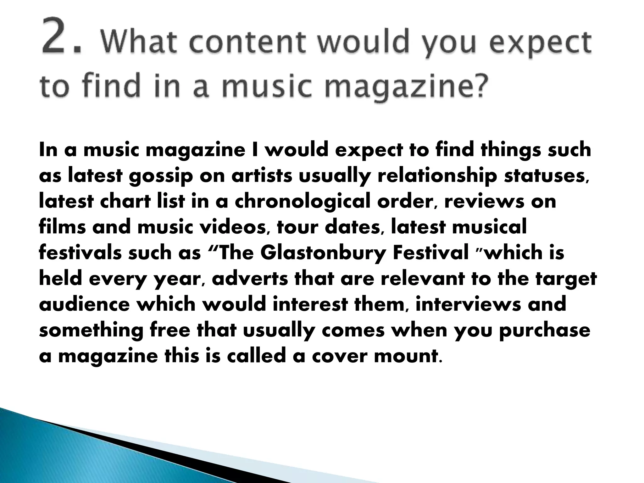 In a music magazine I would expect to find things such
as latest gossip on artists usually relationship statuses,
latest chart list in a chronological order, reviews on
films and music videos, tour dates, latest musical
festivals such as “The Glastonbury Festival "which is
held every year, adverts that are relevant to the target
audience which would interest them, interviews and
something free that usually comes when you purchase
a magazine this is called a cover mount.
 