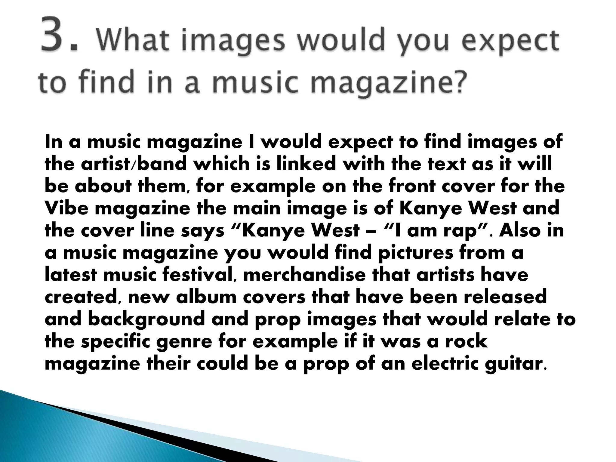 In a music magazine I would expect to find images of
the artist/band which is linked with the text as it will
be about them, for example on the front cover for the
Vibe magazine the main image is of Kanye West and
the cover line says “Kanye West – “I am rap”. Also in
a music magazine you would find pictures from a
latest music festival, merchandise that artists have
created, new album covers that have been released
and background and prop images that would relate to
the specific genre for example if it was a rock
magazine their could be a prop of an electric guitar.
 