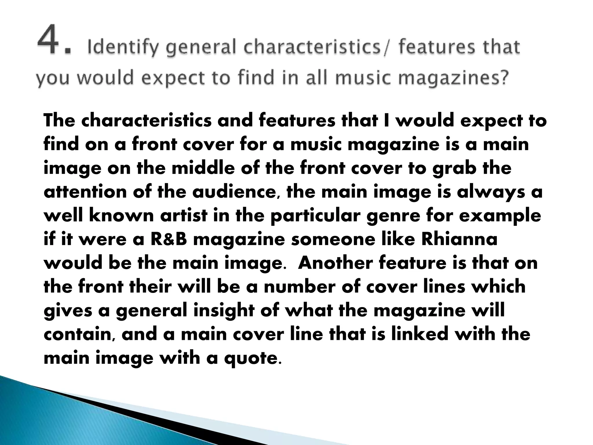 The characteristics and features that I would expect to
find on a front cover for a music magazine is a main
image on the middle of the front cover to grab the
attention of the audience, the main image is always a
well known artist in the particular genre for example
if it were a R&B magazine someone like Rhianna
would be the main image. Another feature is that on
the front their will be a number of cover lines which
gives a general insight of what the magazine will
contain, and a main cover line that is linked with the
main image with a quote.
 