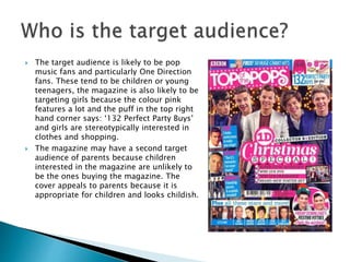  The target audience is likely to be pop 
music fans and particularly One Direction 
fans. These tend to be children or young 
teenagers, the magazine is also likely to be 
targeting girls because the colour pink 
features a lot and the puff in the top right 
hand corner says: ‘132 Perfect Party Buys’ 
and girls are stereotypically interested in 
clothes and shopping. 
 The magazine may have a second target 
audience of parents because children 
interested in the magazine are unlikely to 
be the ones buying the magazine. The 
cover appeals to parents because it is 
appropriate for children and looks childish. 
