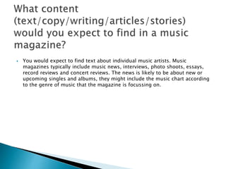  You would expect to find text about individual music artists. Music 
magazines typically include music news, interviews, photo shoots, essays, 
record reviews and concert reviews. The news is likely to be about new or 
upcoming singles and albums, they might include the music chart according 
to the genre of music that the magazine is focussing on. 
 