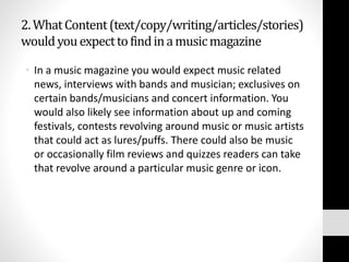 2. What Content (text/copy/writing/articles/stories) 
would you expect to find in a music magazine 
• In a music magazine you would expect music related 
news, interviews with bands and musician; exclusives on 
certain bands/musicians and concert information. You 
would also likely see information about up and coming 
festivals, contests revolving around music or music artists 
that could act as lures/puffs. There could also be music 
or occasionally film reviews and quizzes readers can take 
that revolve around a particular music genre or icon. 
 