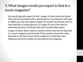 3. What Images would you expect to find in a 
music magazine? 
• You would typically expect to find images of music artists or bands 
that may be associated with a specific genre, (e.g. Beyoncé with pop 
or R&B), you may also expect images of musical instruments that are 
used typically in certain genres, or images of music fans who’ve 
attended concerts or festivals that have recently taken place. 
• Images of latest album covers or photo-shoots may also be featured 
in a music magazines particularly if they revolve around the artist 
featured on the front cover of the magazine so that their own 
following and niche market are attracted to the magazine. 
 