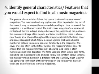 4. Identify general characteristics/ Features that 
you would expect to find in all music magazines 
• The general characteristics follow the typical codes and conventions of 
magazines. The masthead and any skylines are often depicted at the top of 
the cover, it may or may not be obscured depending on how renowned the 
magazine is a well known brand. The main cover image is often somewhat 
central and there is a direct address between the subject and the audience-the 
main cover image often depicts a artist or music icon, there is also a 
clear house style shown throughout the magazines (mainly the front cover 
and contents pages) which follow a colour scheme that uses a limited 
number of colours to create a sense of familiarity in the magazine. The 
cover lines are often to the left or right of the magazine’s front cover to 
ensure that the main cover image isn’t obscured and there is often 
numerous cover lines depicted. The fonts used are often simple serif fonts, 
excluding the masthead’s font, and also follow the constant colour scheme, 
the main cover line may be in a different font and is usually much larger in 
size compared to the rest of the cover lines on the front cover. Rules of 
thirds are also often used in music magazines. 
 