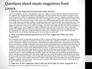 Questions about music magazines front 
covers 
• 1. Identify the features/characteristics they all have. 
• The music magazines all have : All magazines I have seen appear to have a masthead that goes along the top of 
the magazine, the masthead will often be the largest piece of text and differ from any other text shown on the 
cover( Unique font, bold), the masthead is often kept the same on every issue of a magazine and follow a certain 
house style to create a sense of familiarity and brand, if the magazine isn’t a well known brand the masthead will 
normally go over the main cover image. A main cover line is often present that links with and anchors the main 
cover image, the main cover line is always considerably larger in font size and bolder than all the other cover lines 
and is often more central on the front page, all the other cover lines often go to the left hand side of the front 
page so that they don’t obscure the main cover image . The main cover image will often link with the overall genre 
of the magazine, for a music magazine it would probably be a popular band or solo artist, there is practically 
always direct address with the audience in the main cover image following a convention of magazines, if there is 
just one person the main cover image will Often be a close up or a medium close up, for a band it generally 
depends on the size of the band and the types of shots can vary to a wide shot. 
• 2. Why are these features present on all of the magazines? Why are they 
important? 
• The masthead must be considerably noticeable so that it is easily noticed by a potential buyer, it is important that 
a not so well known magazine’s masthead isn’t obscured so that target audiences can feel a sense of familiarity 
with the masthead, causing it to become more memorable and create a brand with a consistent house style that 
would eventually be instantly recognisable, the position of the masthead along the top follows the conventions of 
magazines and is placed where a person could easily find the masthead. The main cover line must be larger than 
the other cover lines so that it can be differentiated from them, it anchors the main cover image to provide 
context to why the main cover image has been chosen and also so that it can provide target audiences with 
information on the articles and genre of the magazines. The main cover line will be placed in a more central 
position so that it is more noticeable than the other cover lines. The other cover lines will go along the left hand 
side so that they are not blocking the main cover image from the view of the audience, that would also be easily 
found as a person browses through a rack of magazines and will generally provide information of the genre of the 
magazine. The main cover image is important as it often shows music artists that relate to the genre and appeal to 
the target audience, also some music artists will attract a specific following and niche market, increasing sales of 
magazines based on their popularity. 
• 3. Take one of the magazine covers and say what type of music magazine it is. 
• The subgenre of the music magazine ‘Top of the Pops’ is a pop music. 
 