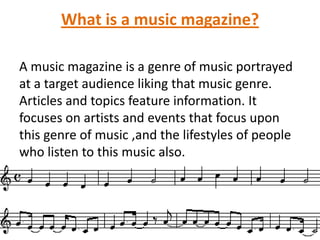 What is a music magazine?
A music magazine is a genre of music portrayed
at a target audience liking that music genre.
Articles and topics feature information. It
focuses on artists and events that focus upon
this genre of music ,and the lifestyles of people
who listen to this music also.

 
