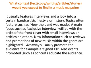 What context (text/copy/writing/articles/stories)
would you expect to find in a music magazine

It usually features interviews and a look into a
certain band/artists lifestyle or history. Topics often
feature such as ‘How the band was made’. A main
focus such as ‘exclusive interview’ will be with the
artist of the front cover with small interviews or
articles on others. New information such as reviews
and promotions of new music within the genre are
highlighted. Giveaway’s usually promote the
audience for example a ‘signed CD’. Also events
promoted ,such as concerts educate the audience.

 