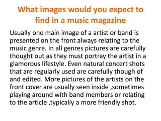 What images would you expect to
find in a music magazine
Usually one main image of a artist or band is
presented on the front always relating to the
music genre. In all genres pictures are carefully
thought out as they must portray the artist in a
glamorous lifestyle. Even natural concert shots
that are regularly used are carefully though of
and edited. More pictures of the artists on the
front cover are usually seen inside ,sometimes
playing around with band members or relating
to the article ,typically a more friendly shot.

 