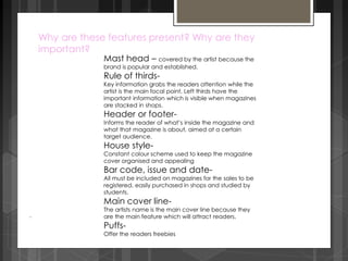 Why are these features present? Why are they 
important? 
Mast head – covered by the artist because the 
brand is popular and established. 
Rule of thirds- 
Key information grabs the readers attention while the 
artist is the main focal point. Left thirds have the 
important information which is visible when magazines 
are stacked in shops. 
Header or footer- 
Informs the reader of what’s inside the magazine and 
what that magazine is about, aimed at a certain 
target audience. 
House style- 
Constant colour scheme used to keep the magazine 
cover organised and appealing 
Bar code, issue and date- 
All must be included on magazines for the sales to be 
registered, easily purchased in shops and studied by 
students. 
Main cover line- 
The artists name is the main cover line because they 
are the main feature which will attract readers. 
Puffs- 
Offer the readers freebies 
. 
 