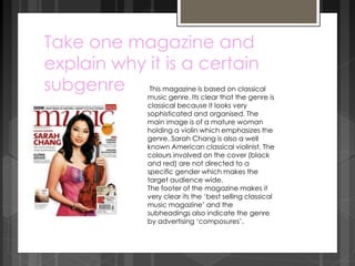 Take one magazine and 
explain why it is a certain 
subgenre This magazine is based on classical 
music genre. Its clear that the genre is 
classical because it looks very 
sophisticated and organised. The 
main image is of a mature woman 
holding a violin which emphasizes the 
genre. Sarah Chang is also a well 
known American classical violinist. The 
colours involved on the cover (black 
and red) are not directed to a 
specific gender which makes the 
target audience wide. 
The footer of the magazine makes it 
very clear its the ‘best selling classical 
music magazine’ and the 
subheadings also indicate the genre 
by advertising ‘composures’. 
 