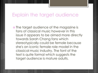 Explain the target audience 
 The target audience of the magazine is 
fans of classical music however in this 
issue it appears to be aimed more directly 
towards Sarah Chang fans which 
stereotypically could be female because 
she's an iconic female role model in the 
classical music industry. The font of the 
text is quite formal which suggests the 
target audience is mature adults. 
