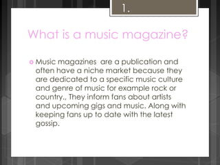 1. 
What is a music magazine? 
 Music magazines are a publication and 
often have a niche market because they 
are dedicated to a specific music culture 
and genre of music for example rock or 
country., They inform fans about artists 
and upcoming gigs and music. Along with 
keeping fans up to date with the latest 
gossip. 
 